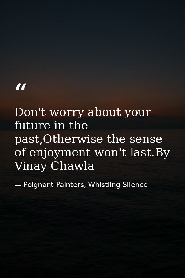 Don't worry about your future in the past,Otherwise the sense of enjoyment won't last.By Vinay Chawla — Poignant Painters, Whistling Silence