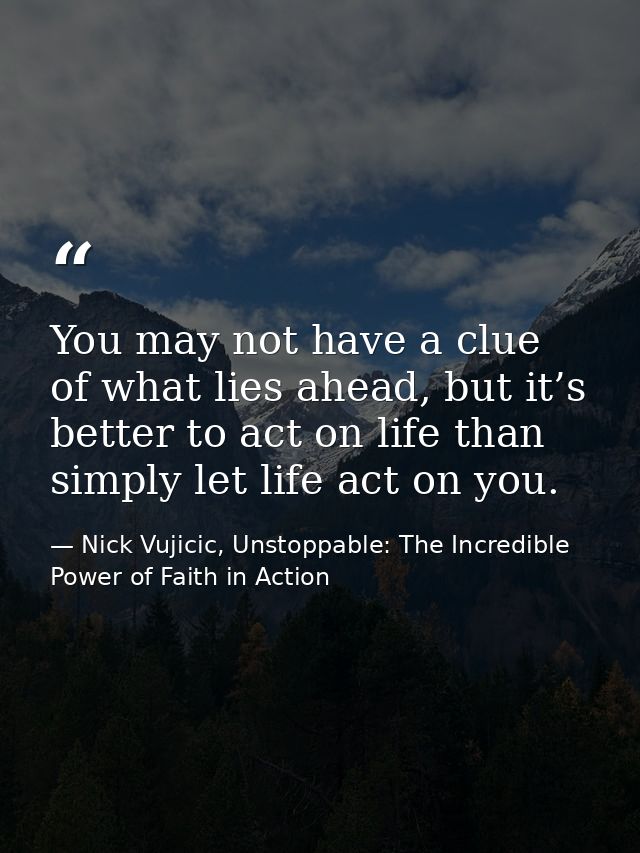 You may not have a clue of what lies ahead, but it’s better to act on life than simply let life act on you. — Nick Vujicic, Unstoppable: The Incredible Power of Faith in Action