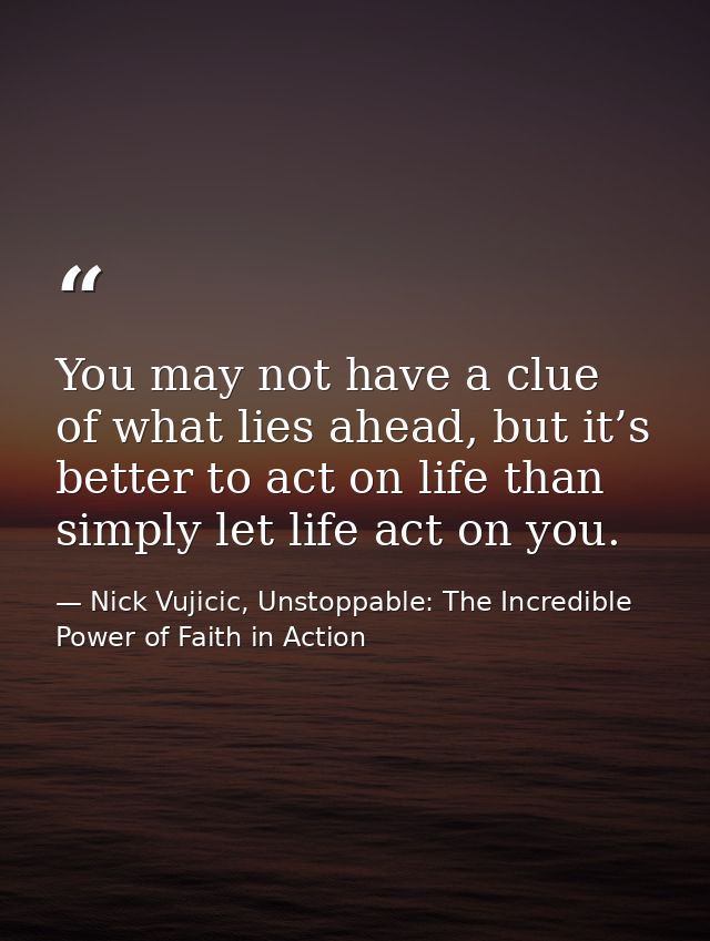 You may not have a clue of what lies ahead, but it’s better to act on life than simply let life act on you. — Nick Vujicic, Unstoppable: The Incredible Power of Faith in Action
