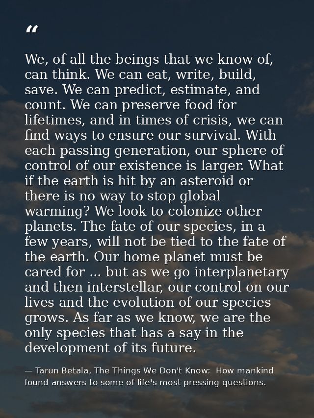 We, of all the beings that we know of, can think. We can eat, write, build, save. We can predict, estimate, and count. W — Tarun Betala, The Things We Don't Know:  How mankind found answers to some of life's most pressing questions.