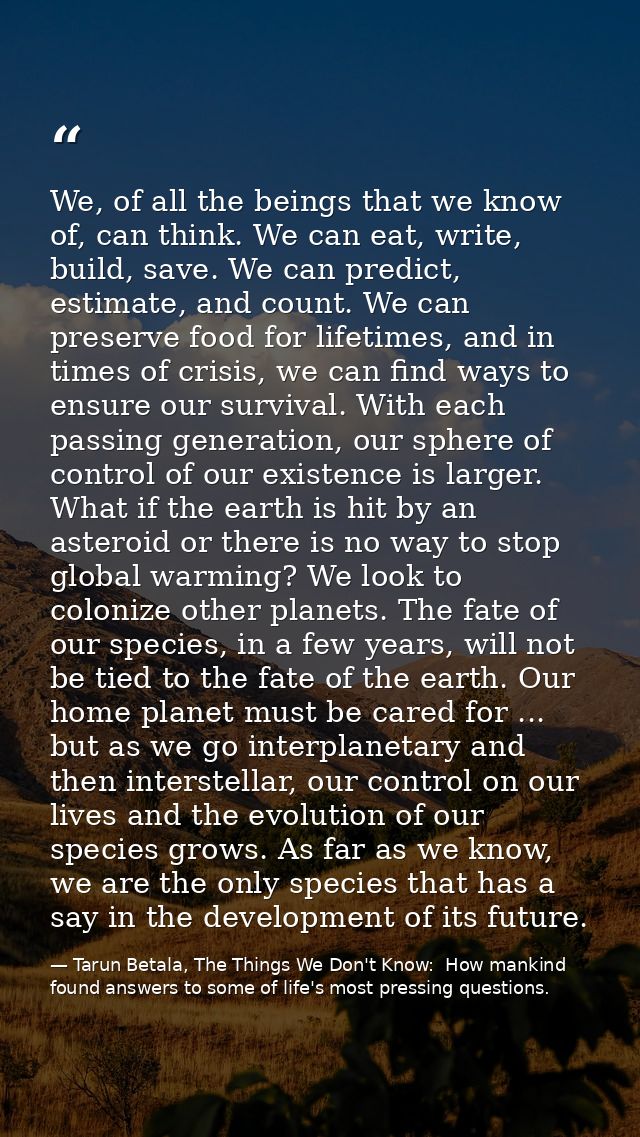 We, of all the beings that we know of, can think. We can eat, write, build, save. We can predict, estimate, and count. W — Tarun Betala, The Things We Don't Know:  How mankind found answers to some of life's most pressing questions.