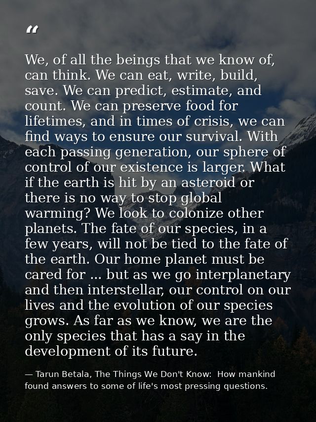 We, of all the beings that we know of, can think. We can eat, write, build, save. We can predict, estimate, and count. W — Tarun Betala, The Things We Don't Know:  How mankind found answers to some of life's most pressing questions.