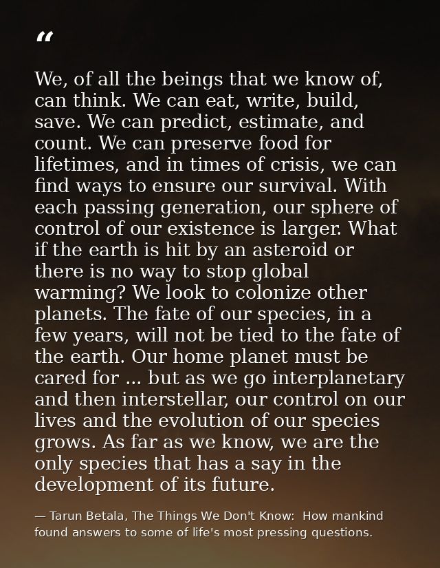 We, of all the beings that we know of, can think. We can eat, write, build, save. We can predict, estimate, and count. W — Tarun Betala, The Things We Don't Know:  How mankind found answers to some of life's most pressing questions.