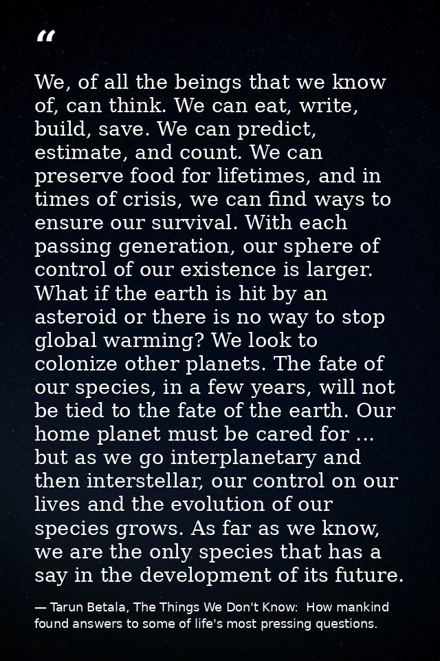 We, of all the beings that we know of, can think. We can eat, write, build, save. We can predict, estimate, and count. W — Tarun Betala, The Things We Don't Know:  How mankind found answers to some of life's most pressing questions.