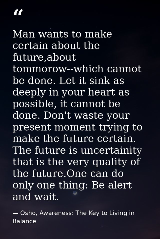 Man wants to make certain about the future,about tommorow--which cannot be done. Let it sink as deeply in your heart as  — Osho, Awareness: The Key to Living in Balance