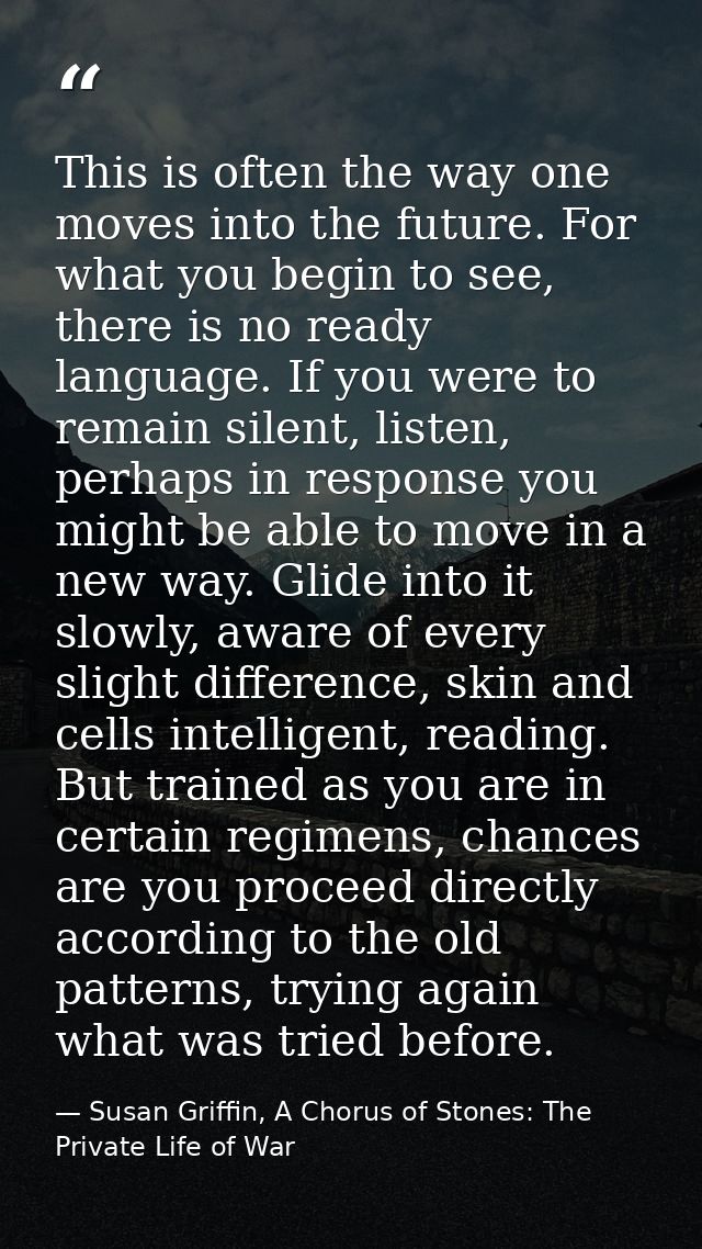 This is often the way one moves into the future. For what you begin to see, there is no ready language. If you were to r — Susan Griffin, A Chorus of Stones: The Private Life of War