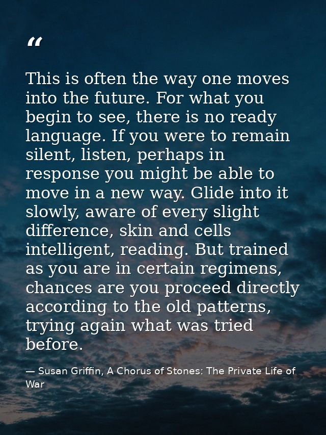 This is often the way one moves into the future. For what you begin to see, there is no ready language. If you were to r — Susan Griffin, A Chorus of Stones: The Private Life of War