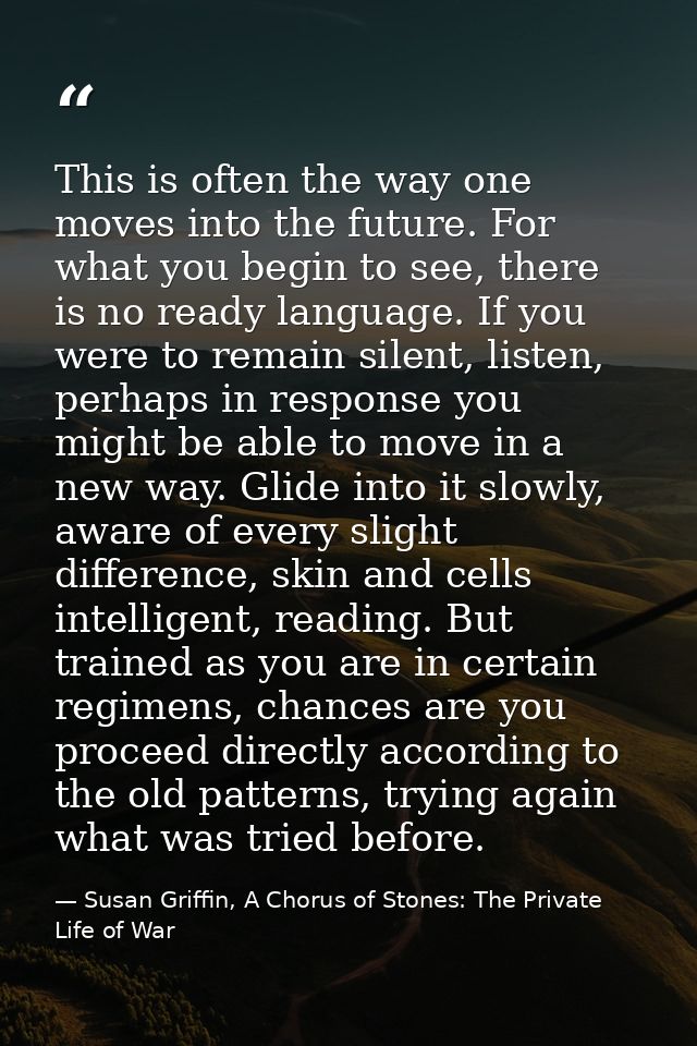 This is often the way one moves into the future. For what you begin to see, there is no ready language. If you were to r — Susan Griffin, A Chorus of Stones: The Private Life of War