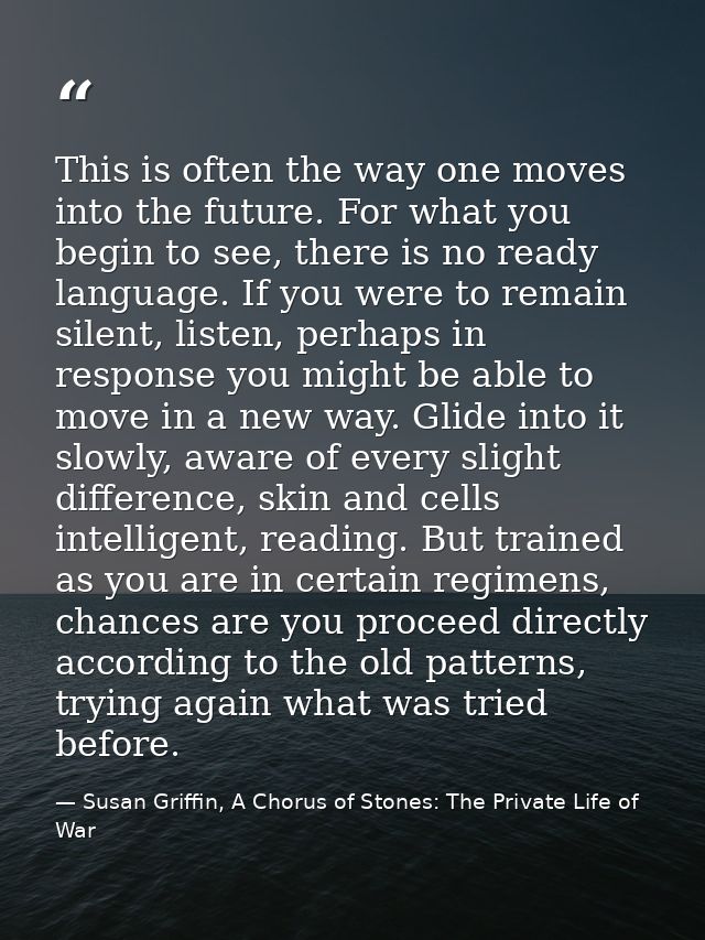 This is often the way one moves into the future. For what you begin to see, there is no ready language. If you were to r — Susan Griffin, A Chorus of Stones: The Private Life of War