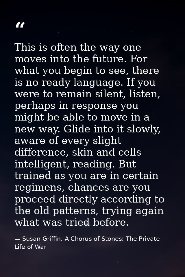 This is often the way one moves into the future. For what you begin to see, there is no ready language. If you were to r — Susan Griffin, A Chorus of Stones: The Private Life of War