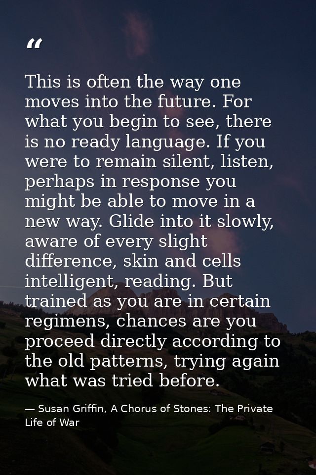 This is often the way one moves into the future. For what you begin to see, there is no ready language. If you were to r — Susan Griffin, A Chorus of Stones: The Private Life of War