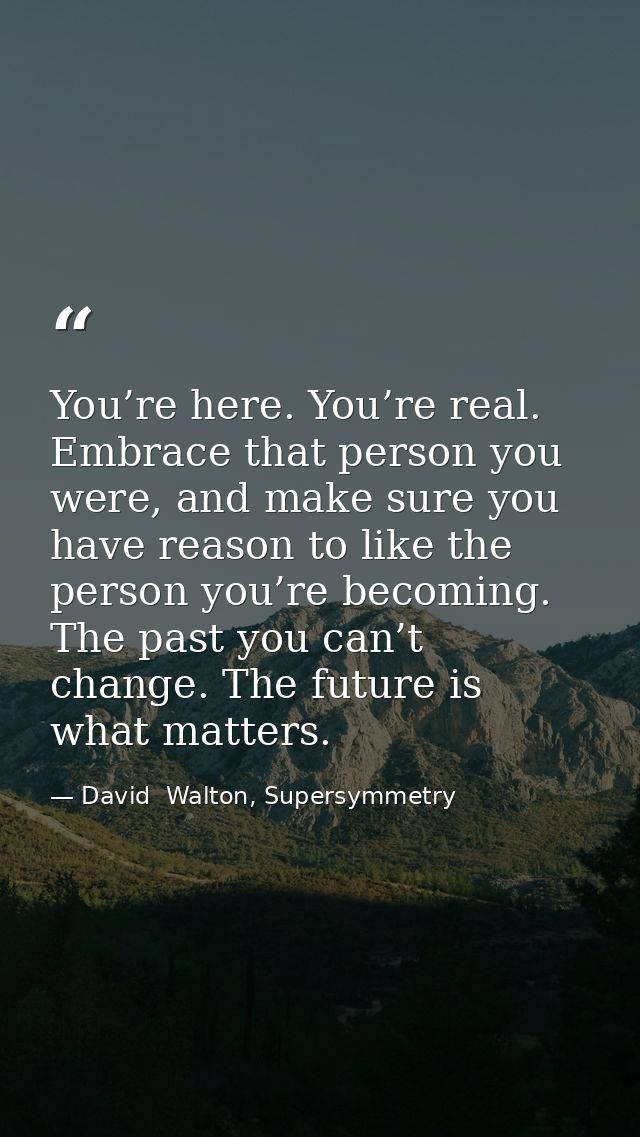 You’re here. You’re real. Embrace that person you were, and make sure you have reason to like the person you’re becoming — David  Walton, Supersymmetry