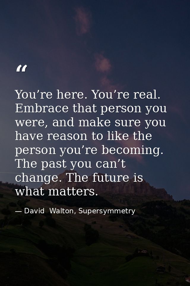 You’re here. You’re real. Embrace that person you were, and make sure you have reason to like the person you’re becoming — David  Walton, Supersymmetry