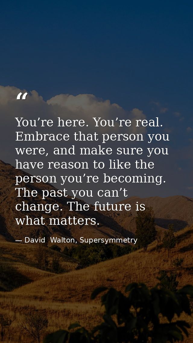 You’re here. You’re real. Embrace that person you were, and make sure you have reason to like the person you’re becoming — David  Walton, Supersymmetry