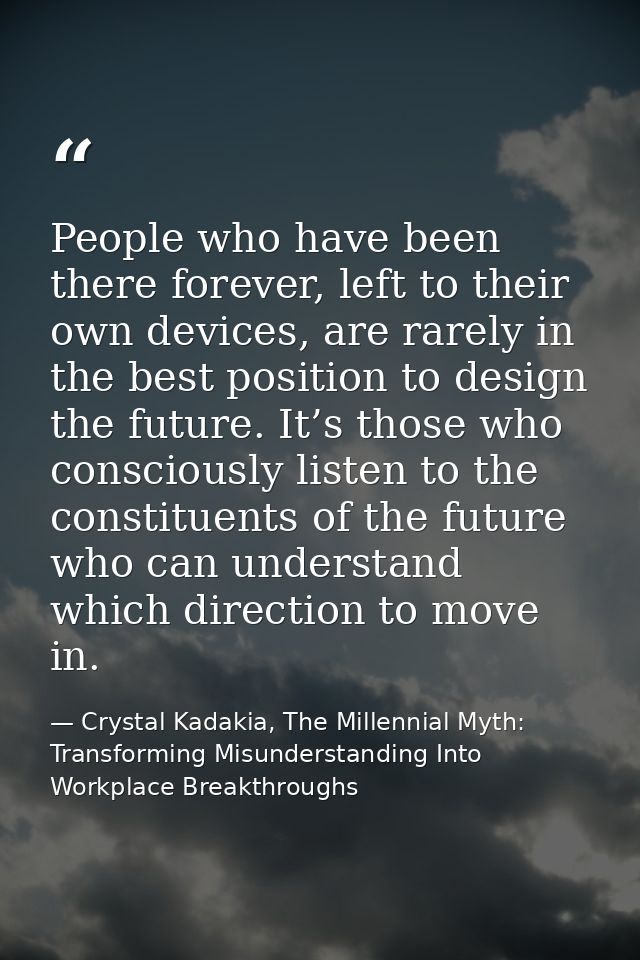 People who have been there forever, left to their own devices, are rarely in the best position to design the future. It’ — Crystal Kadakia, The Millennial Myth: Transforming Misunderstanding Into Workplace Breakthroughs