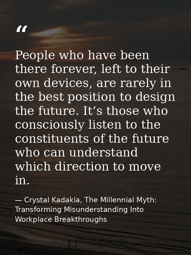 People who have been there forever, left to their own devices, are rarely in the best position to design the future. It’ — Crystal Kadakia, The Millennial Myth: Transforming Misunderstanding Into Workplace Breakthroughs