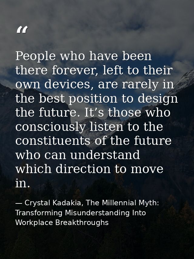 People who have been there forever, left to their own devices, are rarely in the best position to design the future. It’ — Crystal Kadakia, The Millennial Myth: Transforming Misunderstanding Into Workplace Breakthroughs