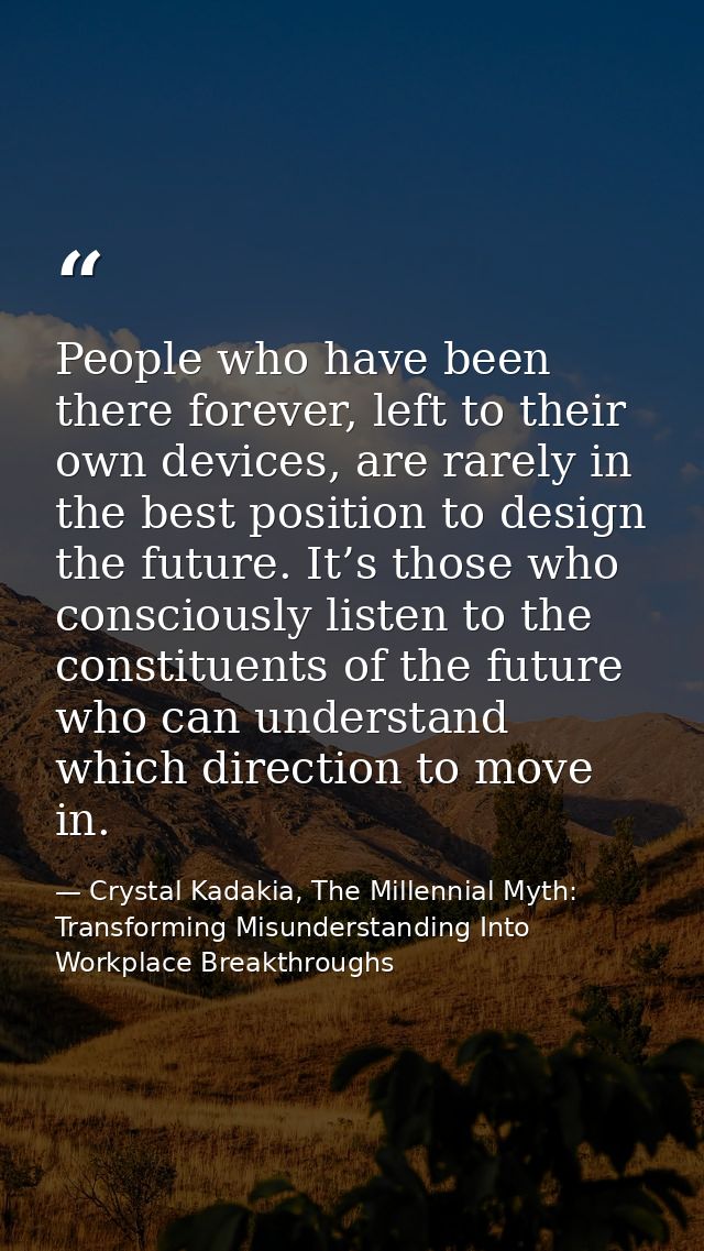 People who have been there forever, left to their own devices, are rarely in the best position to design the future. It’ — Crystal Kadakia, The Millennial Myth: Transforming Misunderstanding Into Workplace Breakthroughs