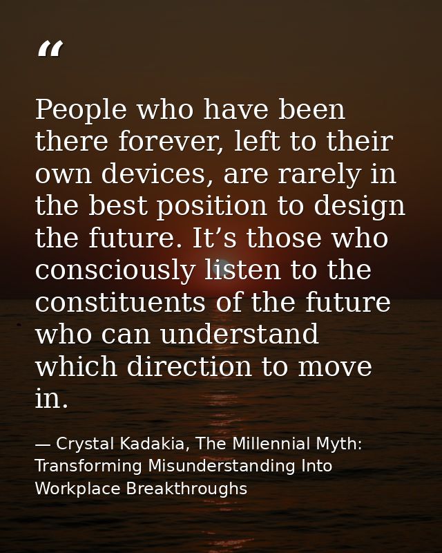 People who have been there forever, left to their own devices, are rarely in the best position to design the future. It’ — Crystal Kadakia, The Millennial Myth: Transforming Misunderstanding Into Workplace Breakthroughs
