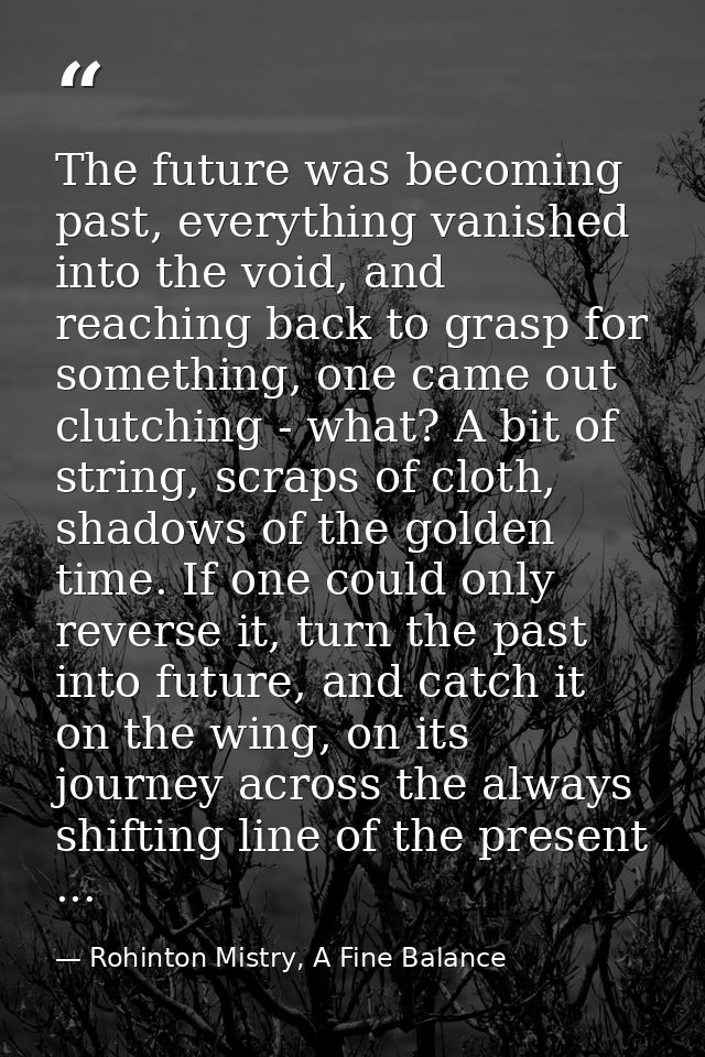 The future was becoming past, everything vanished into the void, and reaching back to grasp for something, one came out  — Rohinton Mistry, A Fine Balance