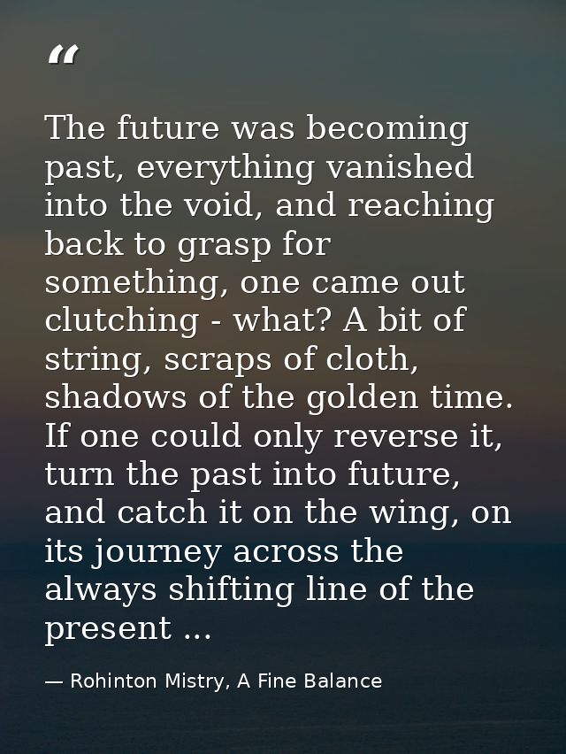 The future was becoming past, everything vanished into the void, and reaching back to grasp for something, one came out  — Rohinton Mistry, A Fine Balance