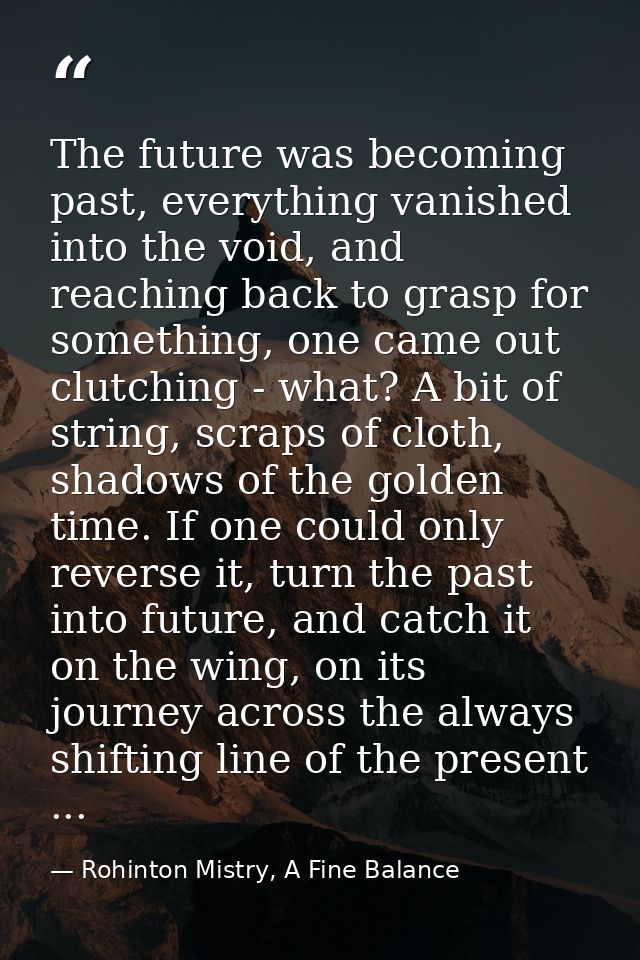 The future was becoming past, everything vanished into the void, and reaching back to grasp for something, one came out  — Rohinton Mistry, A Fine Balance