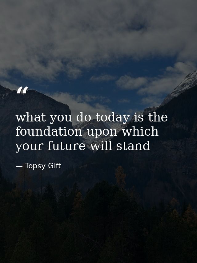 what you do today is the foundation upon which your future will stand — Topsy Gift