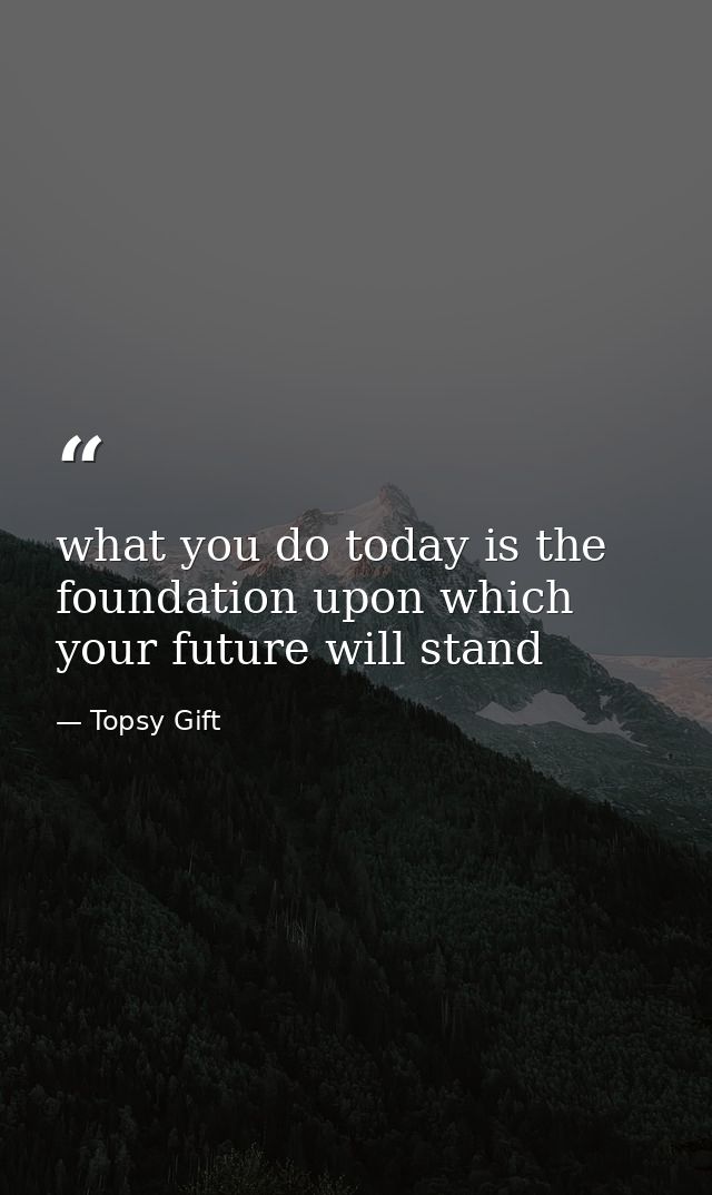 what you do today is the foundation upon which your future will stand — Topsy Gift