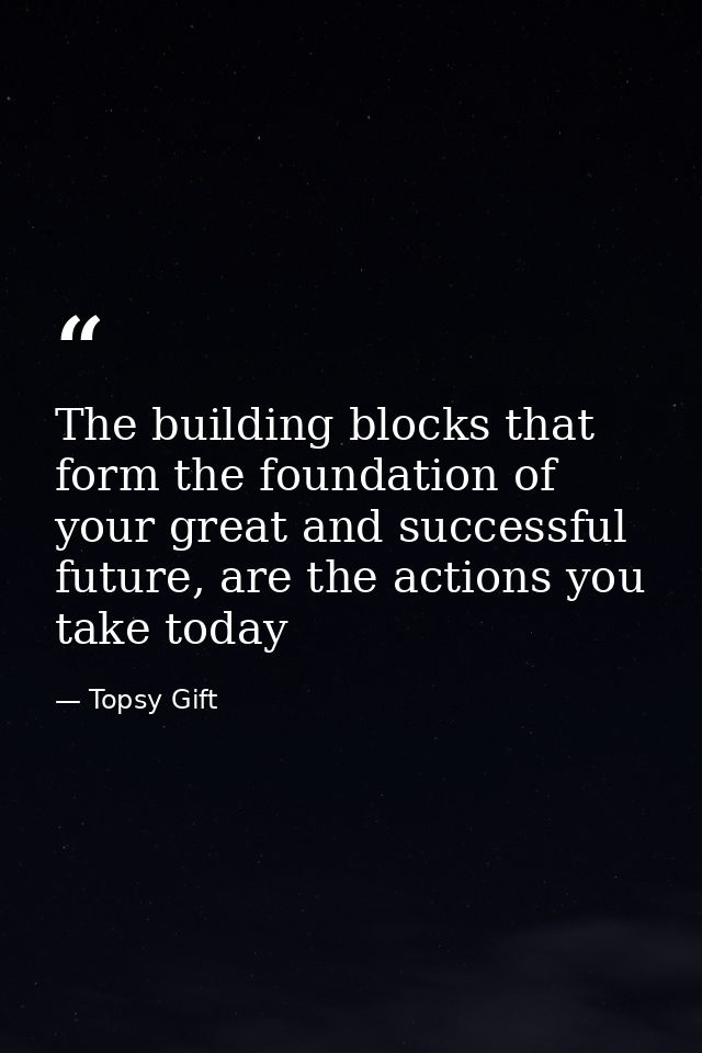 The building blocks that form the foundation of your great and successful future, are the actions you take today — Topsy Gift