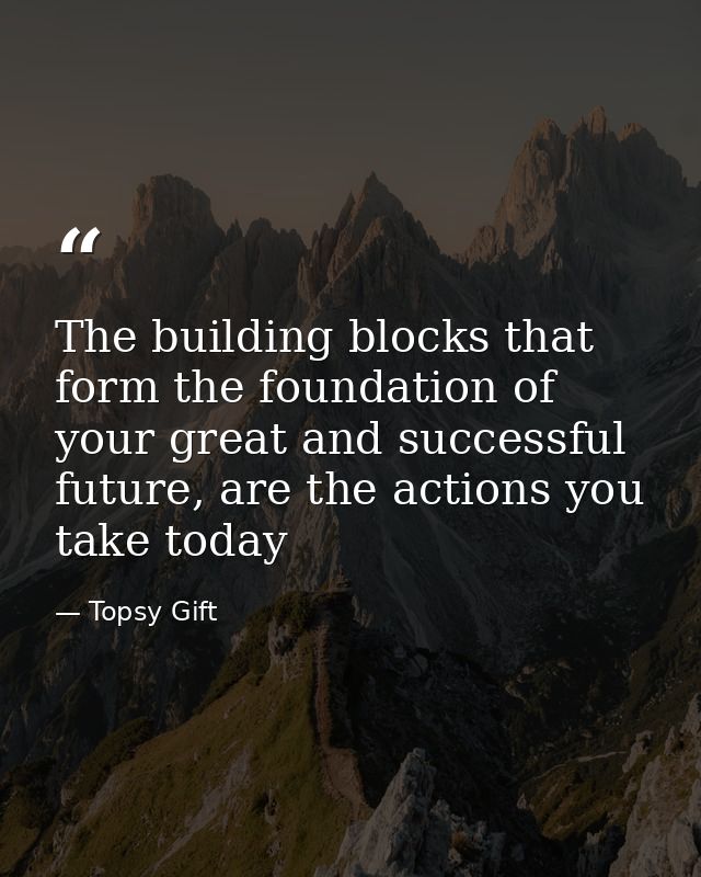 The building blocks that form the foundation of your great and successful future, are the actions you take today — Topsy Gift