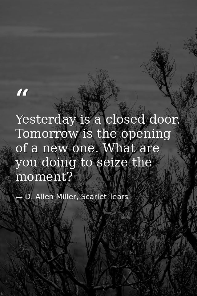 Yesterday is a closed door. Tomorrow is the opening of a new one. What are you doing to seize the moment? — D. Allen Miller, Scarlet Tears