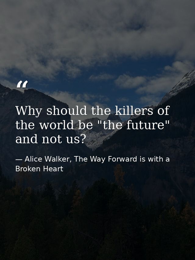 Why should the killers of the world be "the future" and not us? — Alice Walker, The Way Forward is with a Broken Heart