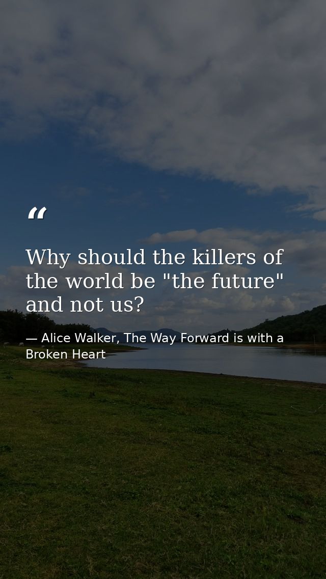 Why should the killers of the world be "the future" and not us? — Alice Walker, The Way Forward is with a Broken Heart
