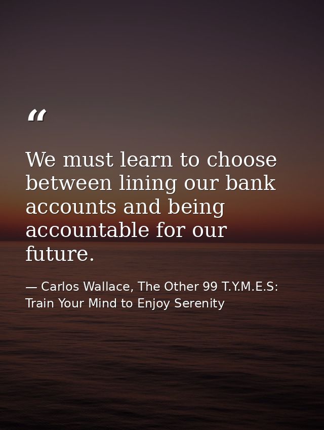 We must learn to choose between lining our bank accounts and being accountable for our future. — Carlos Wallace, The Other 99 T.Y.M.E.S: Train Your Mind to Enjoy Serenity
