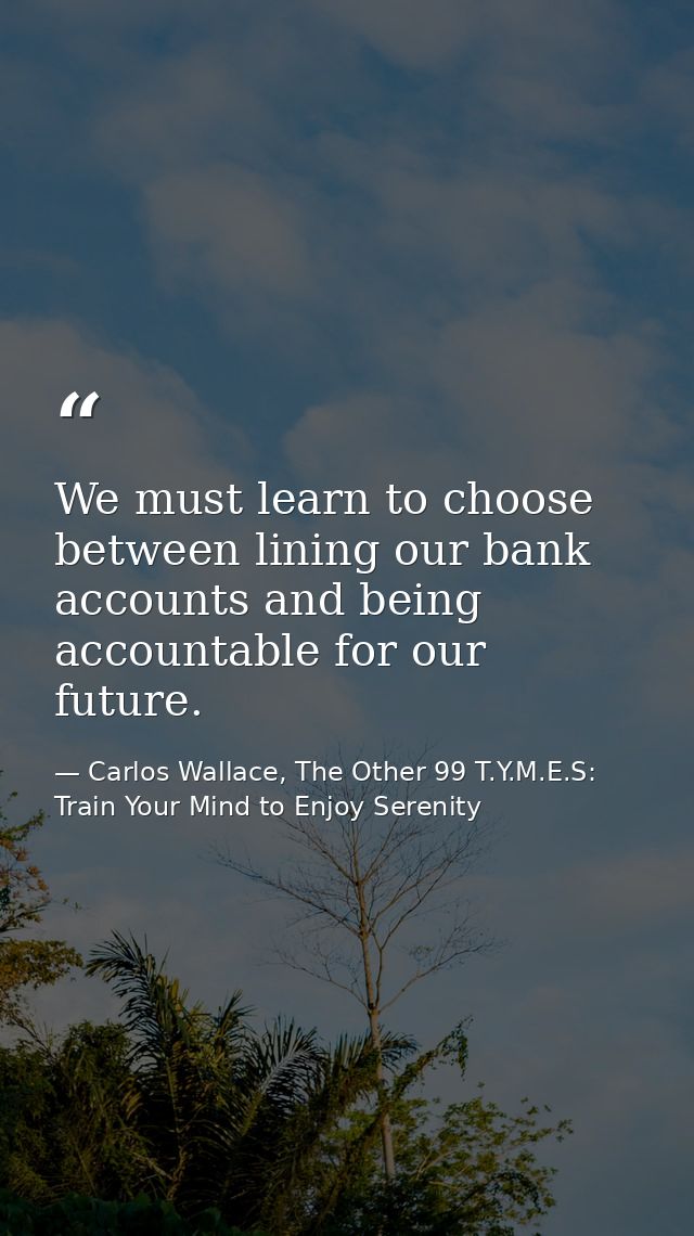 We must learn to choose between lining our bank accounts and being accountable for our future. — Carlos Wallace, The Other 99 T.Y.M.E.S: Train Your Mind to Enjoy Serenity