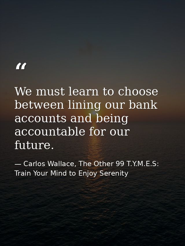 We must learn to choose between lining our bank accounts and being accountable for our future. — Carlos Wallace, The Other 99 T.Y.M.E.S: Train Your Mind to Enjoy Serenity
