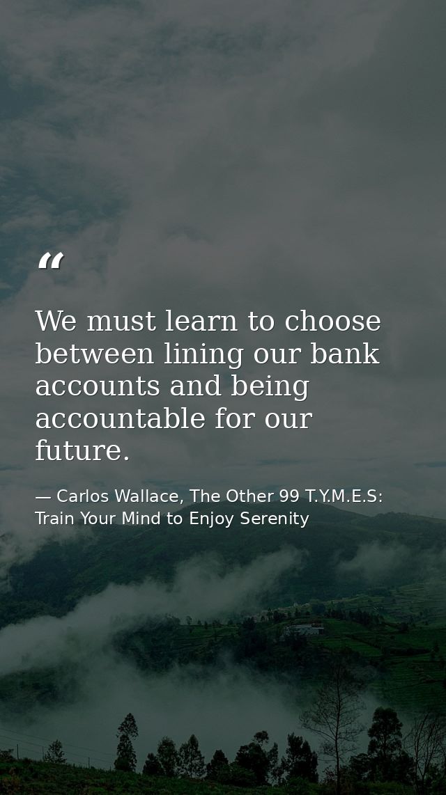 We must learn to choose between lining our bank accounts and being accountable for our future. — Carlos Wallace, The Other 99 T.Y.M.E.S: Train Your Mind to Enjoy Serenity