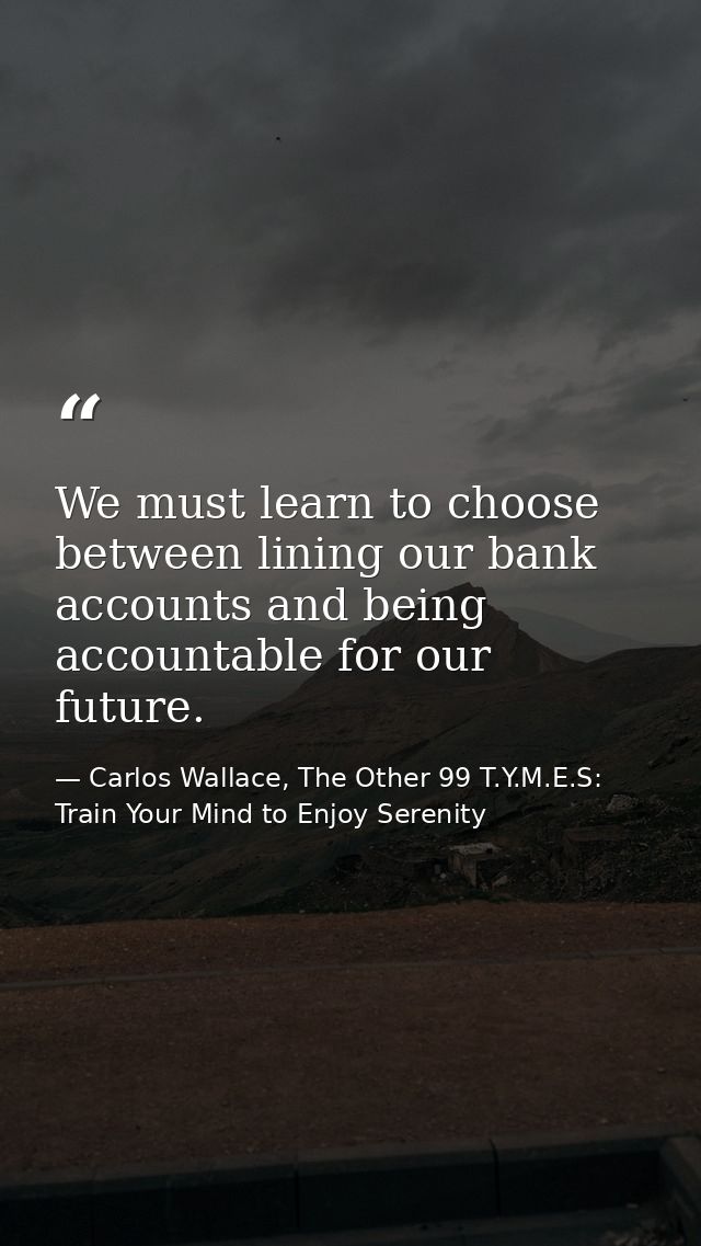 We must learn to choose between lining our bank accounts and being accountable for our future. — Carlos Wallace, The Other 99 T.Y.M.E.S: Train Your Mind to Enjoy Serenity