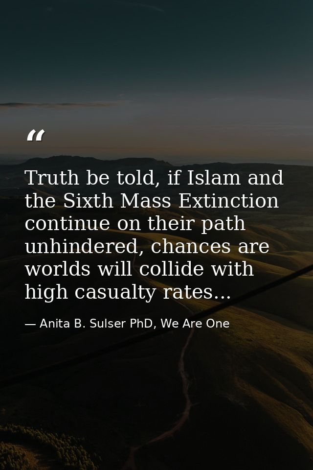 Truth be told, if Islam and the Sixth Mass Extinction continue on their path unhindered, chances are worlds will collide — Anita B. Sulser PhD, We Are One