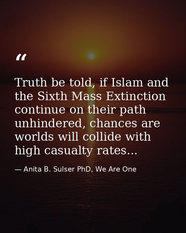 Truth be told, if Islam and the Sixth Mass Extinction continue on their path unhindered, chances are worlds will collide — Anita B. Sulser PhD, We Are One