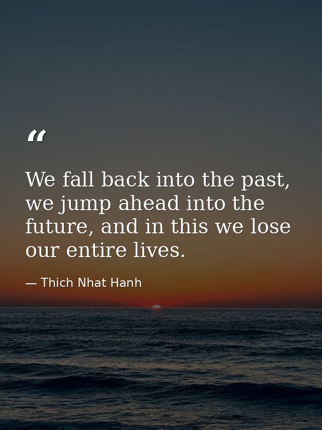 We fall back into the past, we jump ahead into the future, and in this we lose our entire lives. — Thich Nhat Hanh