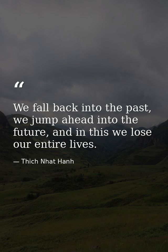 We fall back into the past, we jump ahead into the future, and in this we lose our entire lives. — Thich Nhat Hanh