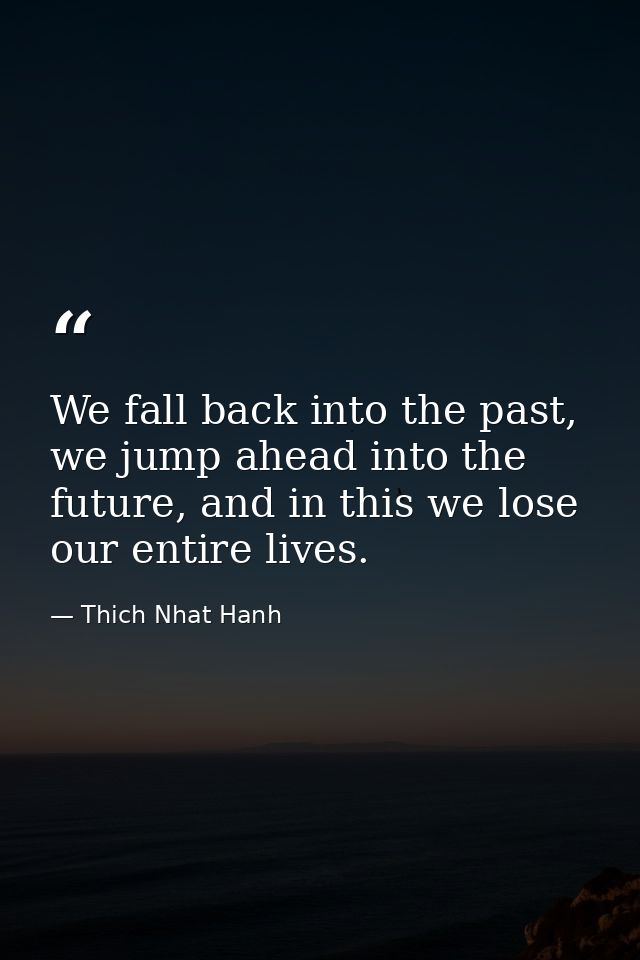 We fall back into the past, we jump ahead into the future, and in this we lose our entire lives. — Thich Nhat Hanh