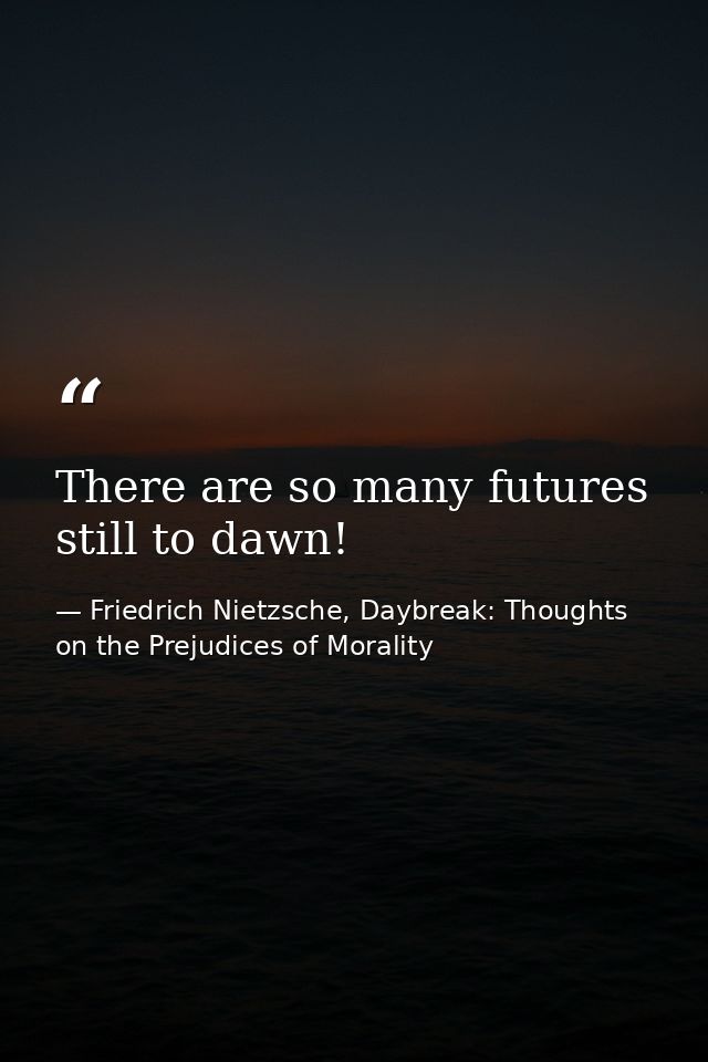 There are so many futures still to dawn! — Friedrich Nietzsche, Daybreak: Thoughts on the Prejudices of Morality