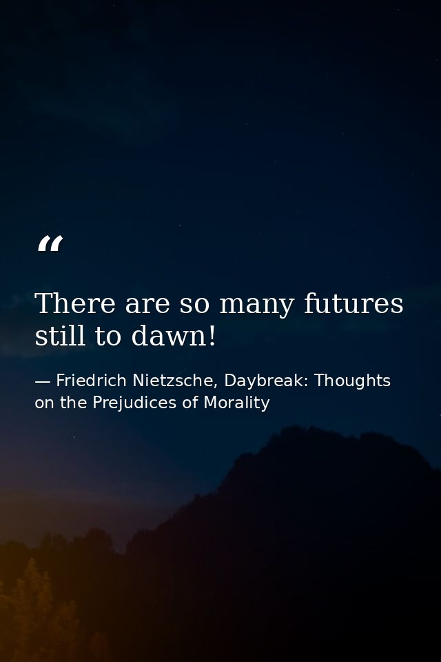 There are so many futures still to dawn! — Friedrich Nietzsche, Daybreak: Thoughts on the Prejudices of Morality