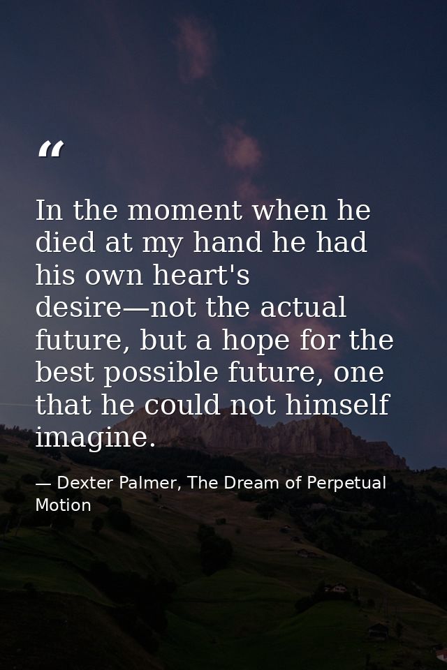 In the moment when he died at my hand he had his own heart's desire—not the actual future, but a hope for the best possi — Dexter Palmer, The Dream of Perpetual Motion