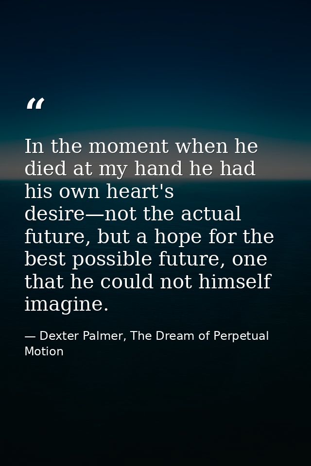 In the moment when he died at my hand he had his own heart's desire—not the actual future, but a hope for the best possi — Dexter Palmer, The Dream of Perpetual Motion