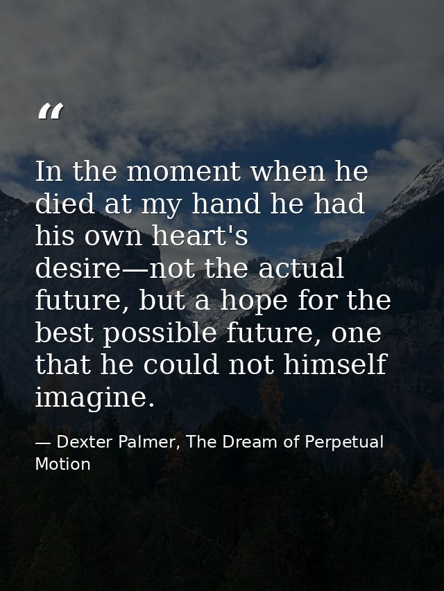 In the moment when he died at my hand he had his own heart's desire—not the actual future, but a hope for the best possi — Dexter Palmer, The Dream of Perpetual Motion