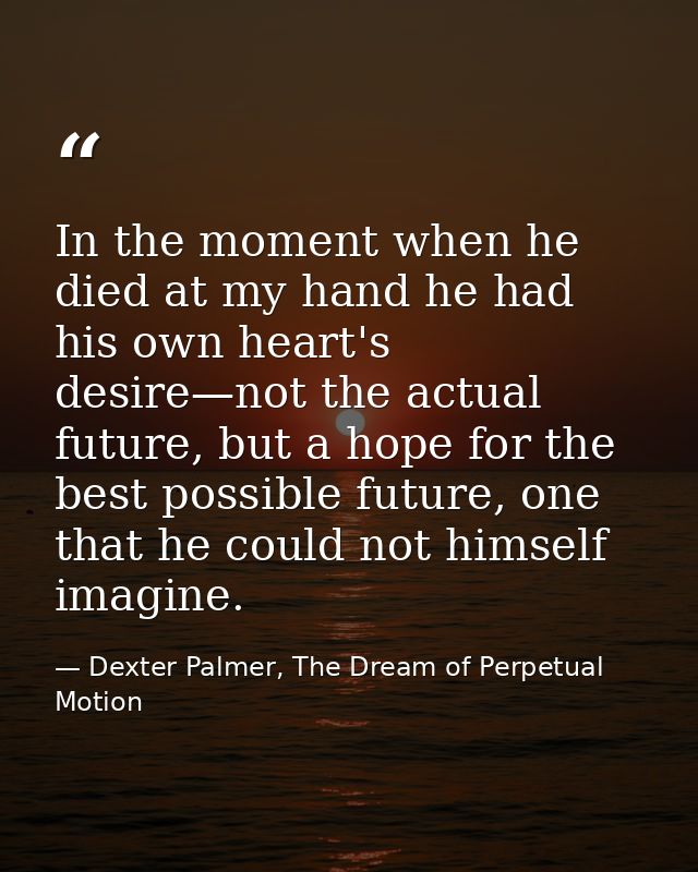 In the moment when he died at my hand he had his own heart's desire—not the actual future, but a hope for the best possi — Dexter Palmer, The Dream of Perpetual Motion