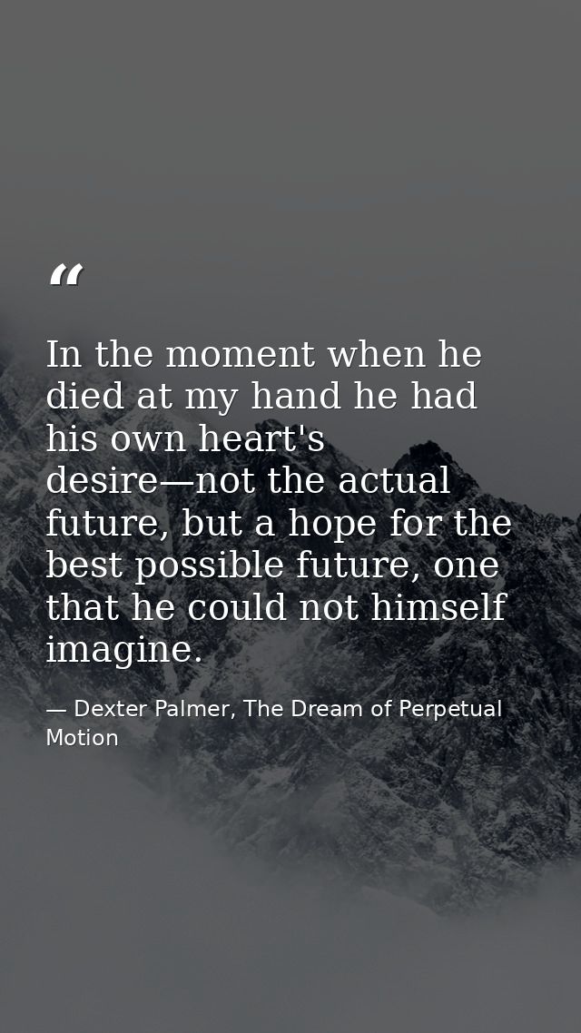 In the moment when he died at my hand he had his own heart's desire—not the actual future, but a hope for the best possi — Dexter Palmer, The Dream of Perpetual Motion